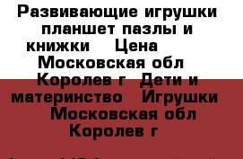 Развивающие игрушки:планшет,пазлы и книжки. › Цена ­ 700 - Московская обл., Королев г. Дети и материнство » Игрушки   . Московская обл.,Королев г.